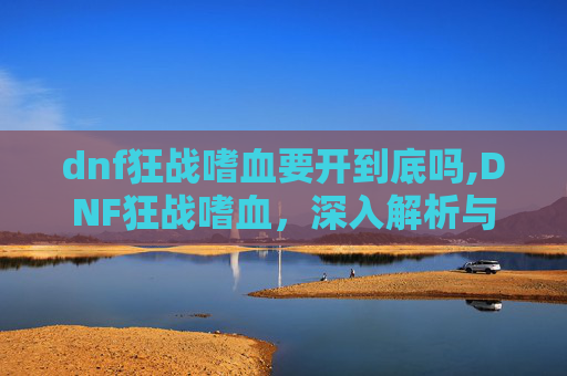 dnf狂战嗜血要开到底吗,DNF狂战嗜血,深入解析与实战技巧