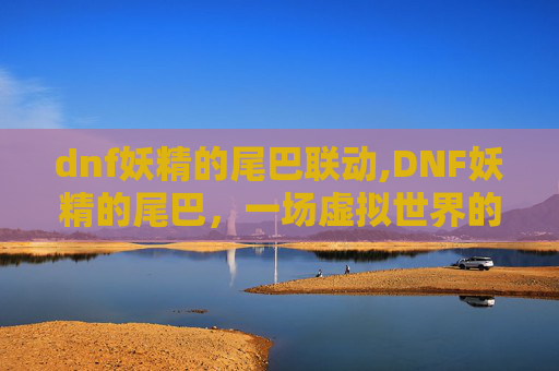 dnf妖精的尾巴联动,DNF妖精的尾巴，一场虚拟世界的奇幻冒险