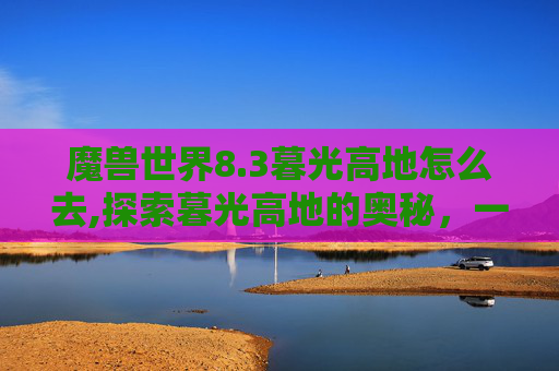 魔兽世界8.3暮光高地怎么去,探索暮光高地的奥秘，一次难忘的徒步之旅
