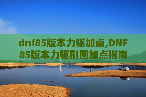 dnf85版本力驱加点,DNF85版本力驱刷图加点指南