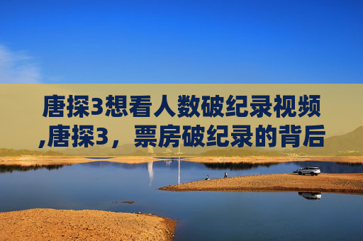 唐探3想看人数破纪录视频,唐探3，票房破纪录的背后
