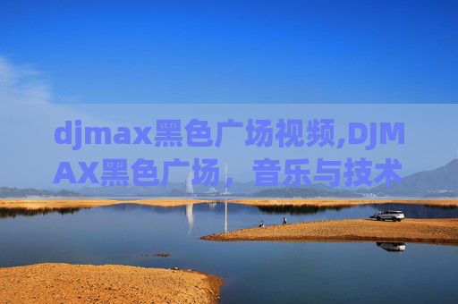 djmax黑色广场视频,DJMAX黑色广场,音乐与技术的完美融合