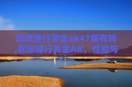 联想锋行黄金ak47稀有吗,联想锋行黄金AK，性能与便携性的完美结合
