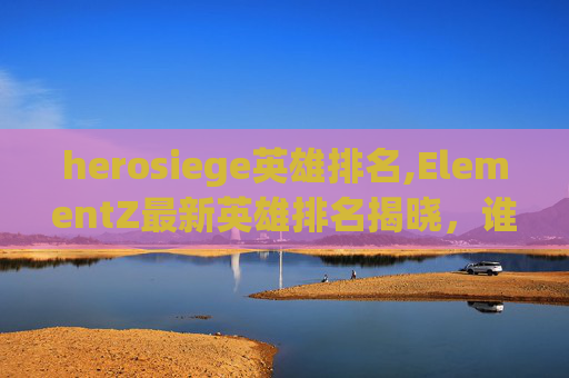 herosiege英雄排名,ElementZ最新英雄排名揭晓，谁将成为最强王者？