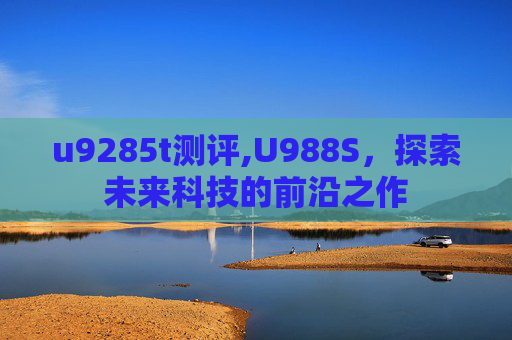 u9285t测评,U988S,探索未来科技的前沿之作 u9285t测评,U988S,探索未来科技的前沿之作