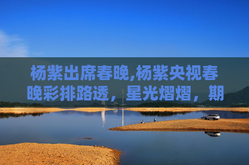 杨紫出席春晚,杨紫央视春晚彩排路透，星光熠熠，期待与惊喜并存