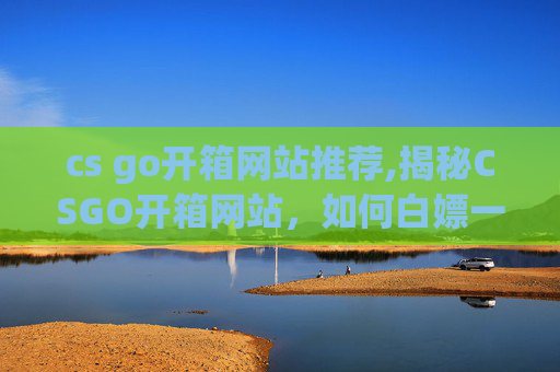 cs go开箱网站推荐,揭秘CSGO开箱网站,如何白嫖一次免费开箱体验? cs go开箱网站推荐,揭秘CSGO开箱网站,如何白嫖一次免费开箱体验?