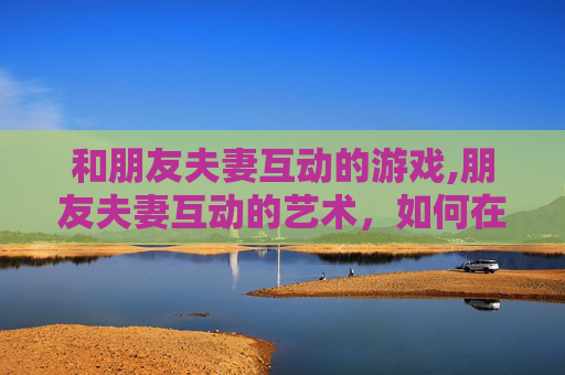 和朋友夫妻互动的游戏,朋友夫妻互动的艺术，如何在亲密关系中保持平衡与和谐