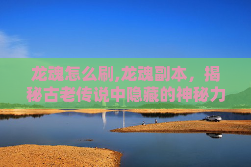 龙魂怎么刷,龙魂副本,揭秘古老传说中隐藏的神秘力量