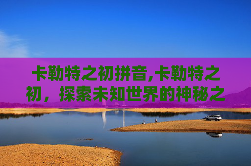 卡勒特之初拼音,卡勒特之初，探索未知世界的神秘之旅