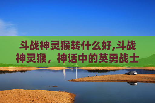 斗战神灵猴转什么好,斗战神灵猴,神话中的英勇战士 斗战神灵猴转什么好,斗战神灵猴,神话中的英勇战士