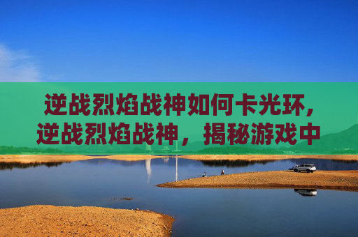 逆战烈焰战神如何卡光环,逆战烈焰战神，揭秘游戏中的终极战士