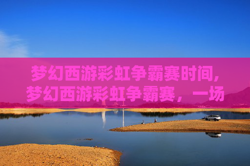 梦幻西游彩虹争霸赛时间,梦幻西游彩虹争霸赛,一场视觉与策略的盛宴 梦幻西游彩虹争霸赛时间,梦幻西游彩虹争霸赛,一场视觉与策略的盛宴