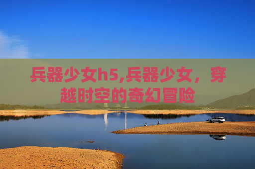 兵器少女h5,兵器少女，穿越时空的奇幻冒险