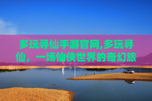 多玩寻仙手游官网,多玩寻仙，一场仙侠世界的奇幻旅程