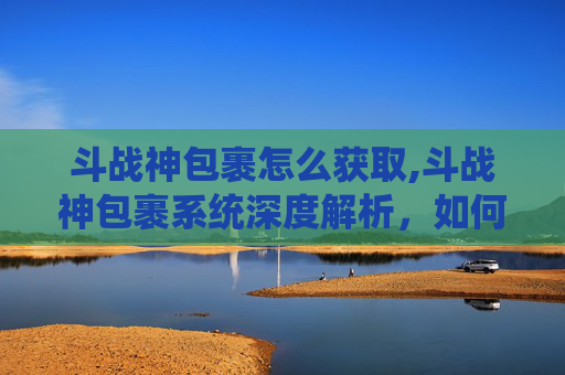 斗战神包裹怎么获取,斗战神包裹系统深度解析，如何最大化利用你的包裹空间？