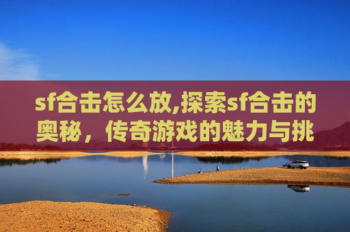 sf合击怎么放,探索sf合击的奥秘，传奇游戏的魅力与挑战