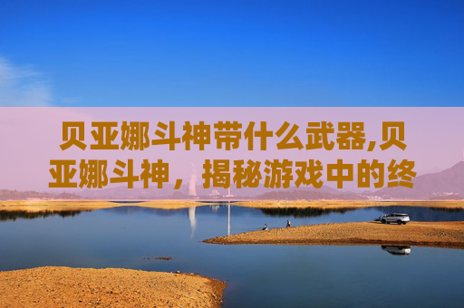 贝亚娜斗神带什么武器,贝亚娜斗神，揭秘游戏中的终极战士