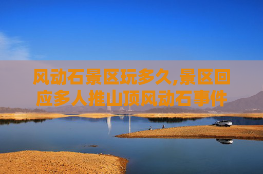 风动石景区玩多久,景区回应多人推山顶风动石事件