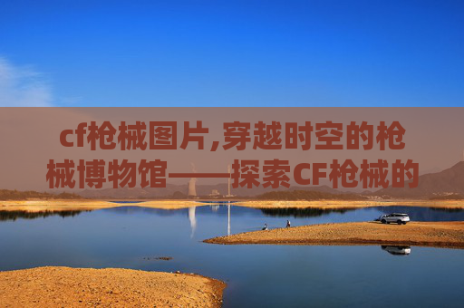 cf枪械图片,穿越时空的枪械博物馆——探索CF枪械的历史与魅力
