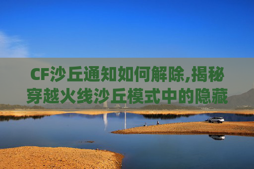 CF沙丘通知如何解除,揭秘穿越火线沙丘模式中的隐藏Bug