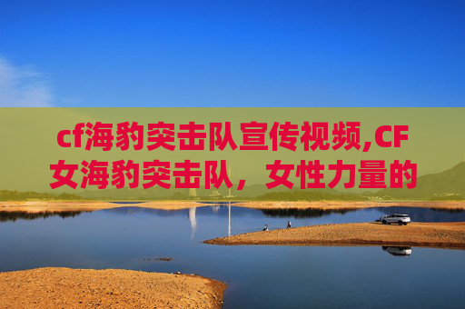 cf海豹突击队宣传视频,CF女海豹突击队，女性力量的海洋传奇
