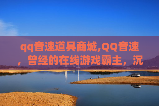 qq音速道具商城,QQ音速，曾经的在线游戏霸主，沉船后的反思与重生