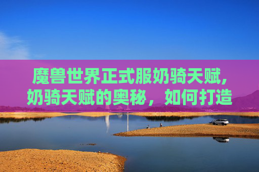 魔兽世界正式服奶骑天赋,奶骑天赋的奥秘,如何打造一个全能辅助型牧师