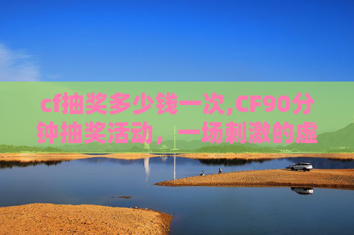cf抽奖多少钱一次,CF90分钟抽奖活动，一场刺激的虚拟冒险