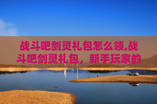 战斗吧剑灵礼包怎么领,战斗吧剑灵礼包，新手玩家的快速成长指南