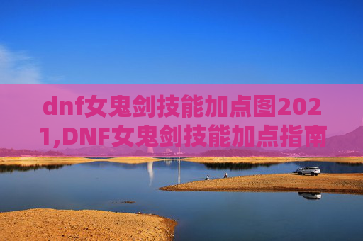 dnf女鬼剑技能加点图2021,DNF女鬼剑技能加点指南，掌握核心技能，提升战斗实力