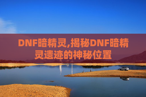 DNF暗精灵,揭秘DNF暗精灵遗迹的神秘位置