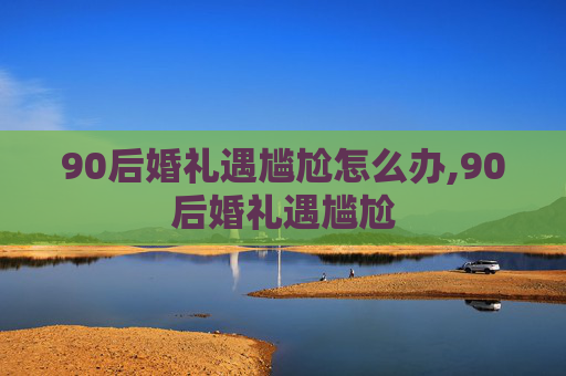 90后婚礼遇尴尬怎么办,90后婚礼遇尴尬