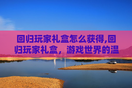 回归玩家礼盒怎么获得,回归玩家礼盒，游戏世界的温暖拥抱