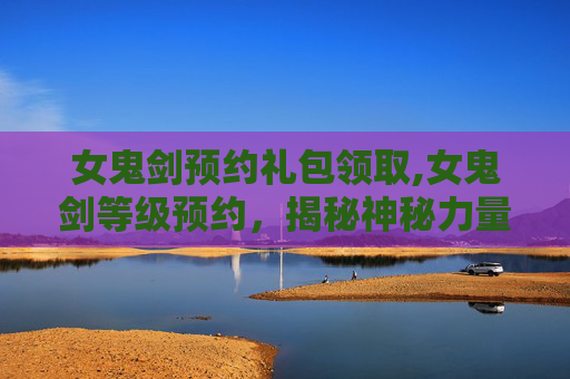 女鬼剑预约礼包领取,女鬼剑等级预约，揭秘神秘力量的觉醒之旅