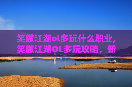 笑傲江湖ol多玩什么职业,笑傲江湖OL多玩攻略,新手上路,轻松升级与装备提升