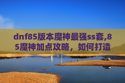 dnf85版本魔神最强ss套,85魔神加点攻略，如何打造你的专属战斗机器？