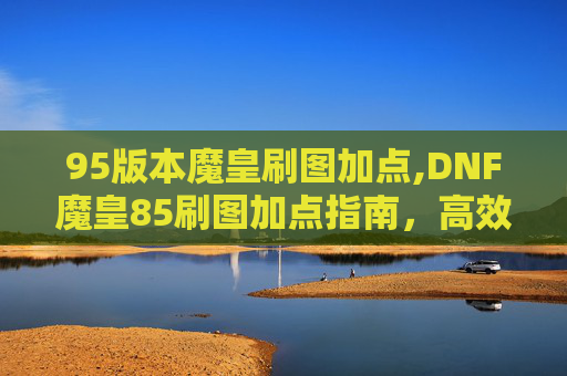 95版本魔皇刷图加点,DNF魔皇85刷图加点指南，高效输出与技能选择