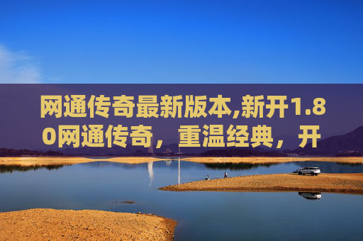 网通传奇最新版本,新开1.80网通传奇，重温经典，开启你的传奇之旅
