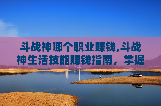 斗战神哪个职业赚钱,斗战神生活技能赚钱指南，掌握这些技巧，让你的金币更自由！