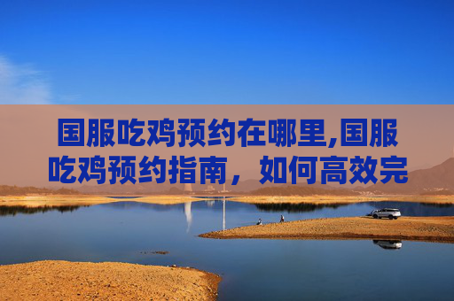 国服吃鸡预约在哪里,国服吃鸡预约指南，如何高效完成预约流程