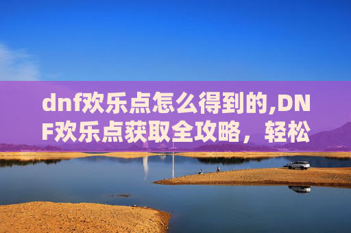 dnf欢乐点怎么得到的,DNF欢乐点获取全攻略，轻松升级，畅享游戏乐趣