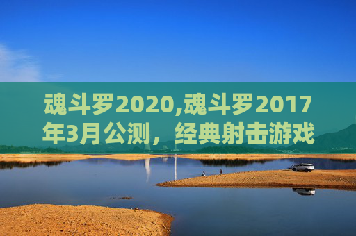 魂斗罗2020,魂斗罗2017年3月公测，经典射击游戏的新旅程
