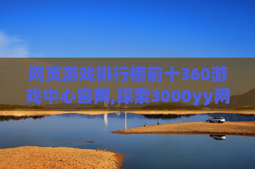 网页游戏排行榜前十360游戏中心官网,探索3000yy网页游戏的世界,一场虚拟与现实的奇妙之旅 网页游戏排行榜前十360游戏中心官网,探索3000yy网页游戏的世界,一场虚拟与现实的奇妙之旅