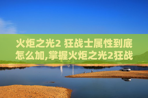 火炬之光2 狂战士属性到底怎么加,掌握火炬之光2狂战士加点技巧，让你的战斗更加犀利