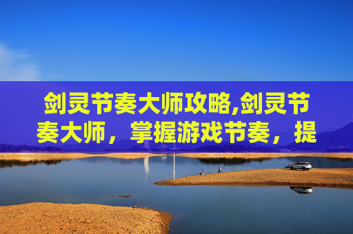 剑灵节奏大师攻略,剑灵节奏大师,掌握游戏节奏,提升战斗效率
