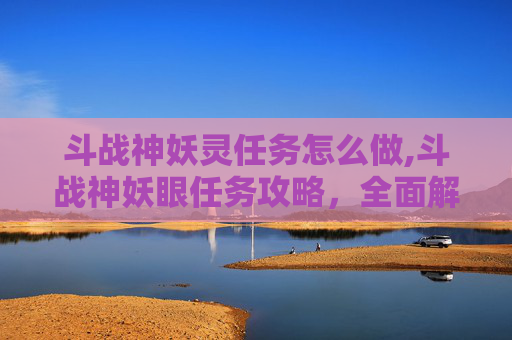 斗战神妖灵任务怎么做,斗战神妖眼任务攻略，全面解析与技巧分享