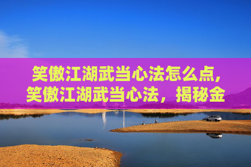 笑傲江湖武当心法怎么点,笑傲江湖武当心法，揭秘金庸笔下的武林传奇