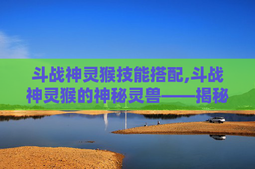 斗战神灵猴技能搭配,斗战神灵猴的神秘灵兽——揭秘其背后的传说与力量