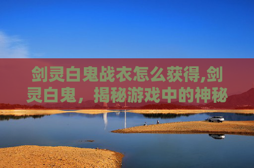 剑灵白鬼战衣怎么获得,剑灵白鬼，揭秘游戏中的神秘角色与战斗策略